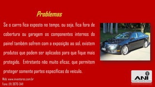 Problemas
Se o carro fica exposto no tempo, ou seja, fica fora de
cobertura ou garagem os componentes internos do
painel também sofrem com a exposição ao sol, existem
produtos que podem ser aplicados para que fique mais
protegido. Entretanto não muito eficaz, que permitem
proteger somente partes específicas do veículo.
Web: www.inventores.com.br
Fone: (11) 3670-3411
 