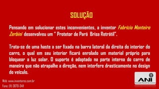SOLUÇÃO
Pensando em solucionar estes inconvenientes, a inventor Fabrício Monteiro
Zerbini desenvolveu um ” Protetor de Pará Brisa Retrátil”.
Trata-se de uma haste a ser fixada na barra lateral da direita do interior do
carro, o qual em seu interior ficará enrolado um material próprio para
bloquear a luz solar. O suporte é adaptado na parte interna do carro de
maneira que não atrapalhe a direção, nem interfere drasticamente no design
do veículo.
Web: www.inventores.com.br
Fone: (11) 3670-3411
 