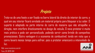 Projeto
Trata-se de uma haste a ser fixada na barra lateral da direita do interior do carro, o
qual em seu interior ficará enrolado um material próprio para bloquear a luz solar. O
suporte é adaptado na parte interna do carro de maneira que não atrapalhe a
direção, nem interfere drasticamente no design do veículo. O novo protetor é muito
mais prático e pode ser personalizado, podendo servir como brinde de campanhas
promocionais. Outra vantagem é a economia de combustível, tendo em vista que o
carro levará menos tempo para esfriar, pois o protetor amenizará a intensidade da
luz.
Web: www.inventores.com.br
Fone: (11) 3670-3411
 