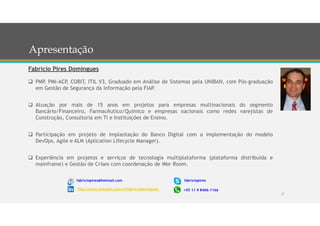 2
 PMP, PMI-ACP, COBIT, ITIL V3, Graduado em Análise de Sistemas pela UNIBAN, com Pós-graduação
em Gestão de Segurança da Informação pela FIAP.
 Atuação por mais de 15 anos em projetos para empresas multinacionais do segmento
Bancário/Financeiro, Farmacêutico/Químico e empresas nacionais como redes varejistas de
Construção, Consultoria em TI e Instituições de Ensino.
 Participação em projeto de implantação do Banco Digital com a implementação do modelo
DevOps, Agile e ALM (Aplication Lifecycle Manager).
 Experiência em projetos e serviços de tecnologia multiplataforma (plataforma distribuída e
mainframe) e Gestão de Crises com coordenação de War Room.
Fabrício Pires Domingues
fabriciopires@hotmail.com
http://www.linkedin.com/in/fabriciodomingues
fabriciopires
+55 11 9 8406-1166
Apresentação
 
