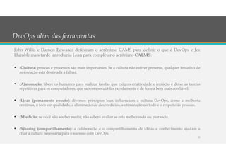 DevOps além das ferramentas
John Willis e Damon Edwards definiram o acrônimo CAMS para definir o que é DevOps e Jez
Humble mais tarde introduziu Lean para completar o acrônimo CALMS:
• (C)ultura: pessoas e processos são mais importantes. Se a cultura não estiver presente, qualquer tentativa de
automação está destinada a falhar.
• (A)utomação: libere os humanos para realizar tarefas que exigem criatividade e intuição e deixe as tarefas
repetitivas para os computadores, que sabem executá-las rapidamente e de forma bem mais confiável.
• (L)ean (pensamento enxuto): diversos princípios lean influenciam a cultura DevOps, como a melhoria
contínua, o foco em qualidade, a eliminação de desperdícios, a otimização do todo e o respeito às pessoas.
• (M)edição: se você não souber medir, não saberá avaliar se está melhorando ou piorando.
• (S)haring (compartilhamento): a colaboração e o compartilhamento de idéias e conhecimento ajudam a
criar a cultura necessária para o sucesso com DevOps.
21
 