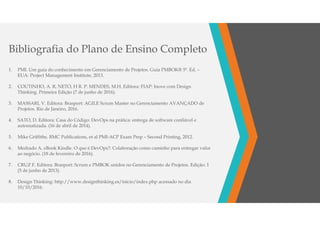 1. PMI. Um guia do conhecimento em Gerenciamento de Projetos. Guia PMBOK® 5ª. Ed. –
EUA: Project Management Institute, 2013.
2. COUTINHO, A. R, NETO, H R. P. MENDES, M.H. Editora: FIAP: Inove com Design
Thinking. Primeira Edição (7 de junho de 2016).
3. MASSARI, V. Editora: Brasport: AGILE Scrum Master no Gerenciamento AVANÇADO de
Projetos. Rio de Janeiro, 2016.
4. SATO, D. Editora: Casa do Código: DevOps na prática: entrega de software confiável e
automatizada. (16 de abril de 2014).
5. Mike Griffiths. RMC Publications, et al PMI-ACP Exam Prep – Second Printing, 2012.
6. Medrado A. eBook Kindle. O que é DevOps?: Colaboração como caminho para entregar valor
ao negócio. (18 de fevereiro de 2016).
7. CRUZ F. Editora: Brasport: Scrum e PMBOK unidos no Gerenciamento de Projetos. Edição: 1
(5 de junho de 2013).
8. Design Thinking: http://www.designthinking.es/inicio/index.php acessado no dia
10/10/2016.
Bibliografia do Plano de Ensino Completo
 