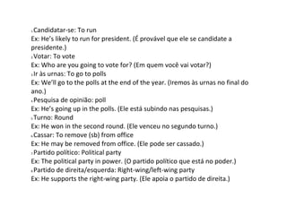 1.Candidatar-se: To run
Ex: He’s likely to run for president. (É provável que ele se candidate a
presidente.)
2.Votar: To vote
Ex: Who are you going to vote for? (Em quem você vai votar?)
3.Ir às urnas: To go to polls
Ex: We’ll go to the polls at the end of the year. (Iremos às urnas no final do
ano.)
4.Pesquisa de opinião: poll
Ex: He’s going up in the polls. (Ele está subindo nas pesquisas.)
5.Turno: Round
Ex: He won in the second round. (Ele venceu no segundo turno.)
6.Cassar: To remove (sb) from office
Ex: He may be removed from office. (Ele pode ser cassado.)
7.Partido político: Political party
Ex: The political party in power. (O partido político que está no poder.)
8.Partido de direita/esquerda: Right-wing/left-wing party
Ex: He supports the right-wing party. (Ele apoia o partido de direita.)
 