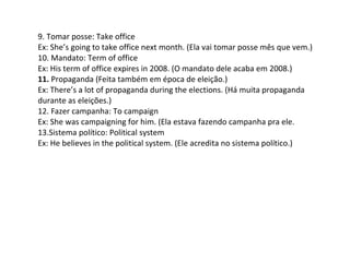 9. Tomar posse: Take office
Ex: She’s going to take office next month. (Ela vai tomar posse mês que vem.)
10. Mandato: Term of office
Ex: His term of office expires in 2008. (O mandato dele acaba em 2008.)
11. Propaganda (Feita também em época de eleição.)
Ex: There’s a lot of propaganda during the elections. (Há muita propaganda
durante as eleições.)
12. Fazer campanha: To campaign
Ex: She was campaigning for him. (Ela estava fazendo campanha pra ele.
13.Sistema político: Political system
Ex: He believes in the political system. (Ele acredita no sistema político.)
 