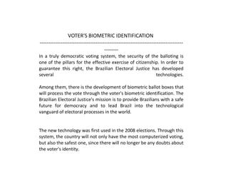 VOTER'S BIOMETRIC IDENTIFICATION
----------------------------------------------------------------------------------
--------
In a truly democratic voting system, the security of the balloting is
one of the pillars for the effective exercise of citizenship. In order to
guarantee this right, the Brazilian Electoral Justice has developed
several technologies.
Among them, there is the development of biometric ballot boxes that
will process the vote through the voter's biometric identification. The
Brazilian Electoral Justice's mission is to provide Brazilians with a safe
future for democracy and to lead Brazil into the technological
vanguard of electoral processes in the world.
The new technology was first used in the 2008 elections. Through this
system, the country will not only have the most computerized voting,
but also the safest one, since there will no longer be any doubts about
the voter's identity.
 