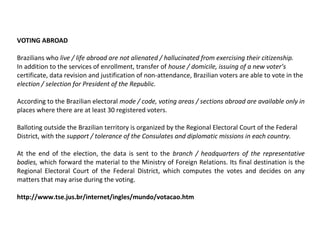 VOTING ABROAD
Brazilians who live / life abroad are not alienated / hallucinated from exercising their citizenship.
In addition to the services of enrollment, transfer of house / domicile, issuing of a new voter’s
certificate, data revision and justification of non-attendance, Brazilian voters are able to vote in the
election / selection for President of the Republic.
According to the Brazilian electoral mode / code, voting areas / sections abroad are available only in
places where there are at least 30 registered voters.
Balloting outside the Brazilian territory is organized by the Regional Electoral Court of the Federal
District, with the support / tolerance of the Consulates and diplomatic missions in each country.
At the end of the election, the data is sent to the branch / headquarters of the representative
bodies, which forward the material to the Ministry of Foreign Relations. Its final destination is the
Regional Electoral Court of the Federal District, which computes the votes and decides on any
matters that may arise during the voting.
http://www.tse.jus.br/internet/ingles/mundo/votacao.htm
 
