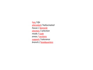 live / life
alienated / hallucinated
house / domicile
election / selection
mode / code
areas / sections
support / tolerance
branch / headquarters
 