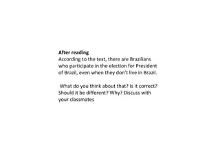 After reading
According to the text, there are Brazilians
who participate in the election for President
of Brazil, even when they don’t live in Brazil.
What do you think about that? Is it correct?
Should it be different? Why? Discuss with
your classmates
 