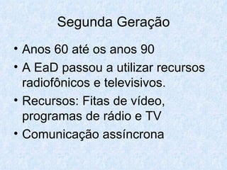 Segunda Geração Anos 60 até os anos 90 A EaD passou a utilizar recursos radiofônicos e televisivos. Recursos: Fitas de vídeo, programas de rádio e TV Comunicação assíncrona  