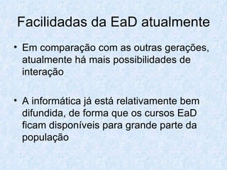 Facilidadas da EaD atualmente Em comparação com as outras gerações, atualmente há mais possibilidades de interação A informática já está relativamente bem difundida, de forma que os cursos EaD ficam disponíveis para grande parte da população 