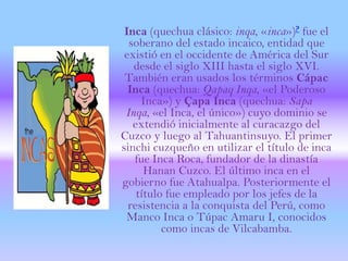 Inca (quechua clásico: inqa, «inca»)? fue el
  soberano del estado incaico, entidad que
 existió en el occidente de América del Sur
   desde el siglo XIII hasta el siglo XVI.
 También eran usados los términos Cápac
  Inca (quechua: Qapaq Inqa, «el Poderoso
     Inca») y Çapa Inca (quechua: Sapa
 Inqa, «el Inca, el único») cuyo dominio se
   extendió inicialmente al curacazgo del
Cuzco y luego al Tahuantinsuyo. El primer
sinchi cuzqueño en utilizar el título de inca
   fue Inca Roca, fundador de la dinastía
      Hanan Cuzco. El último inca en el
gobierno fue Atahualpa. Posteriormente el
    título fue empleado por los jefes de la
  resistencia a la conquista del Perú, como
 Manco Inca o Túpac Amaru I, conocidos
          como incas de Vilcabamba.
 