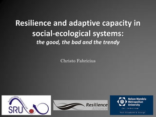 Resilience and adaptive capacity in
     social-ecological systems:
     the good, the bad and the trendy


              Christo Fabricius




                          Resilience
                             Alliance
 