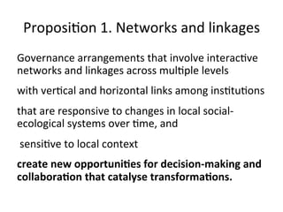 Proposi)on	1.	Networks	and	linkages	
Governance	arrangements	that	involve	interac)ve	
networks	and	linkages	across	mul)ple	levels		
with	ver)cal	and	horizontal	links	among	ins)tu)ons		
that	are	responsive	to	changes	in	local	social-
ecological	systems	over	)me,	and	
	sensi)ve	to	local	context	
create	new	opportuni2es	for	decision-making	and	
collabora2on	that	catalyse	transforma2ons.		
 