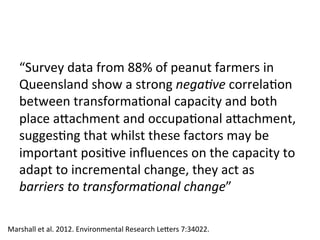 “Survey	data	from	88%	of	peanut	farmers	in	
Queensland	show	a	strong	nega7ve	correla)on	
between	transforma)onal	capacity	and	both	
place	adachment	and	occupa)onal	adachment,	
sugges)ng	that	whilst	these	factors	may	be	
important	posi)ve	inﬂuences	on	the	capacity	to	
adapt	to	incremental	change,	they	act	as	
barriers	to	transforma7onal	change”	
Marshall	et	al.	2012.	Environmental	Research	Leders	7:34022.	
 