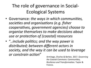 The	role	of	governance	in	Social-
Ecological	Systems	
•  Governance:	the	ways	in	which	communi7es,	
socie7es	and	organisa7ons	(e.g.	ﬁsher	
coopera7ves,	government	agencies)	choose	to	
organise	themselves	to	make	decisions	about	
use	or	protec7on	of	(coastal)	resources	
•  “..include	poli7cs;	and	the	way	power	is	
distributed;	between	diﬀerent	actors	in	
society,	and	the	way	it	can	be	used	to	leverage	
or	constrain	ac7on”	 Armitage,	Charles	&	Berkes.	2017.	Governing	
the	Coastal	Commons:	Communi7es,	
Resilience	and	Transforma7on.	Taylor	&	
Francis.	
 