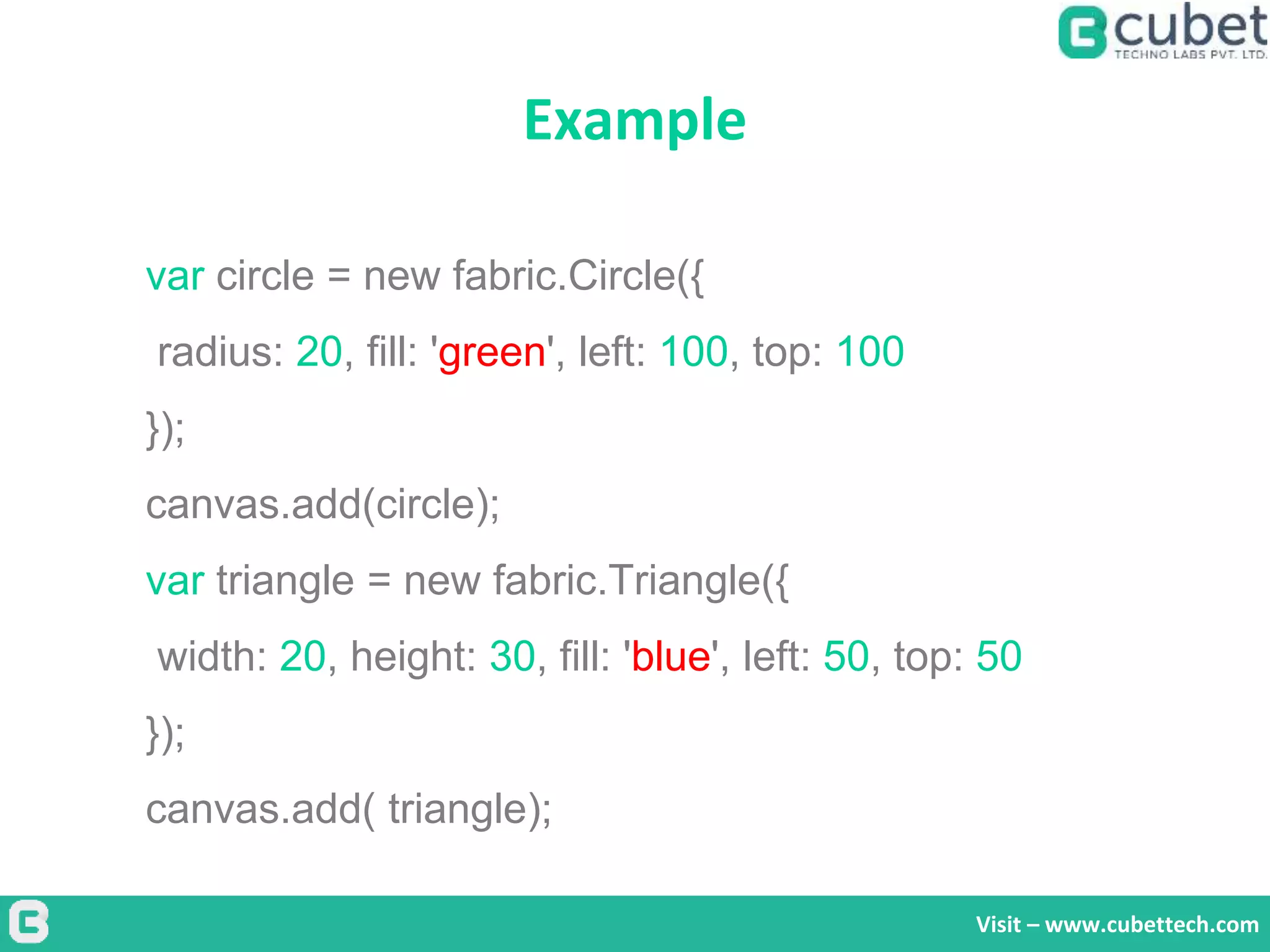 Example
Visit – www.cubettech.com
var circle = new fabric.Circle({
radius: 20, fill: 'green', left: 100, top: 100
});
canvas.add(circle);
var triangle = new fabric.Triangle({
width: 20, height: 30, fill: 'blue', left: 50, top: 50
});
canvas.add( triangle);
 