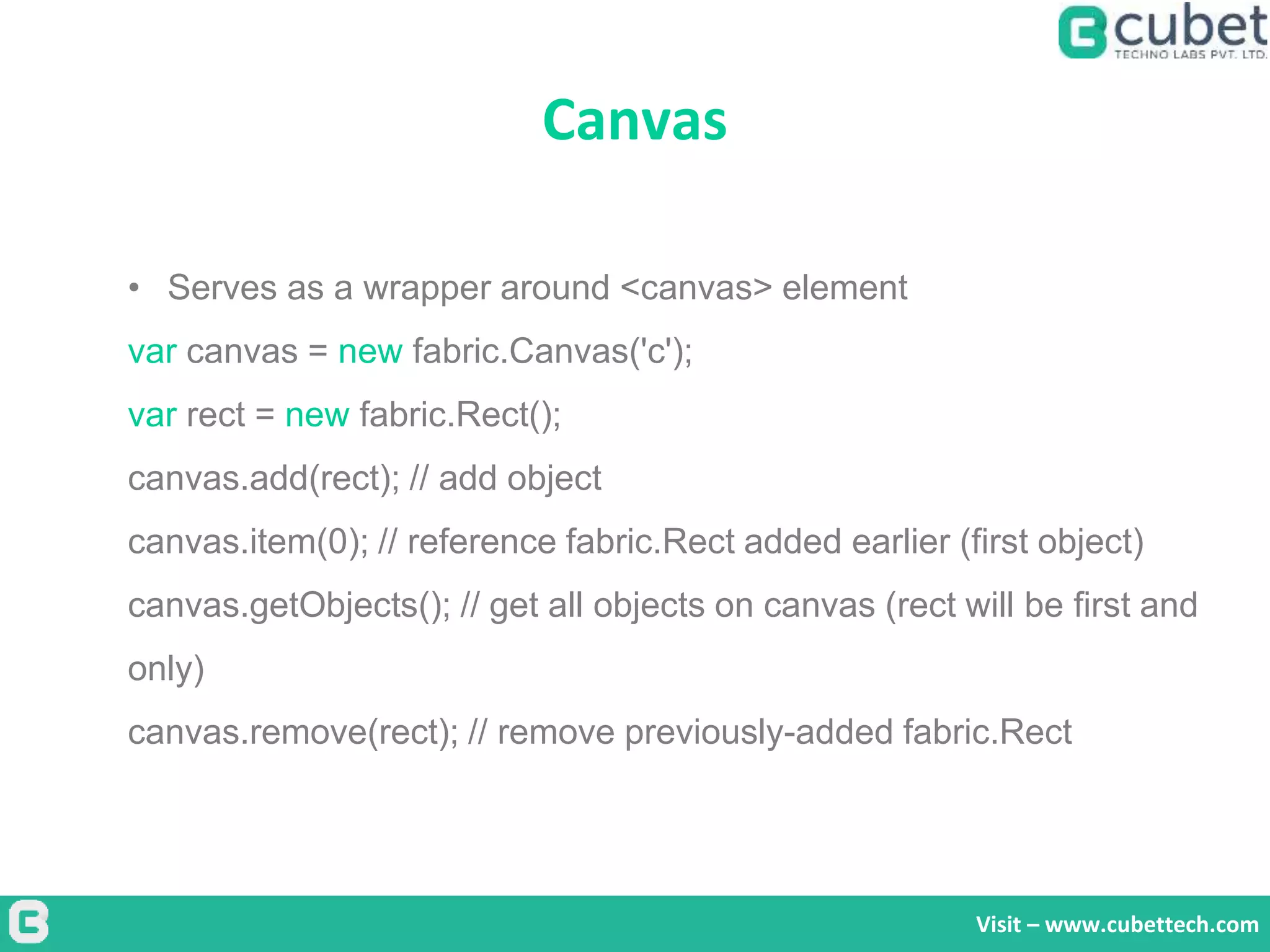 Canvas
Visit – www.cubettech.com
• Serves as a wrapper around <canvas> element
var canvas = new fabric.Canvas('c');
var rect = new fabric.Rect();
canvas.add(rect); // add object
canvas.item(0); // reference fabric.Rect added earlier (first object)
canvas.getObjects(); // get all objects on canvas (rect will be first and
only)
canvas.remove(rect); // remove previously-added fabric.Rect
 
