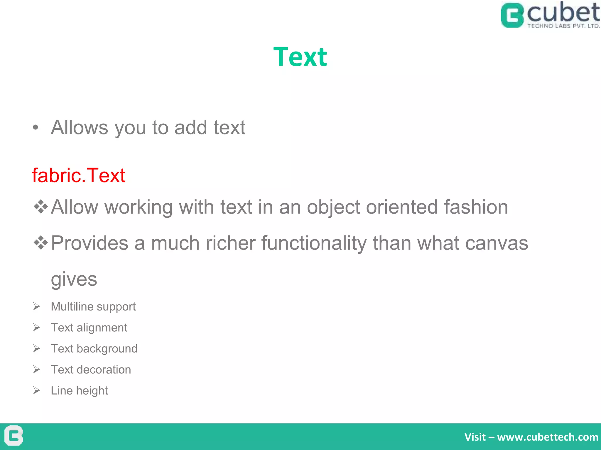 Text
Visit – www.cubettech.com
• Allows you to add text
fabric.Text
Allow working with text in an object oriented fashion
Provides a much richer functionality than what canvas
gives
 Multiline support
 Text alignment
 Text background
 Text decoration
 Line height
 