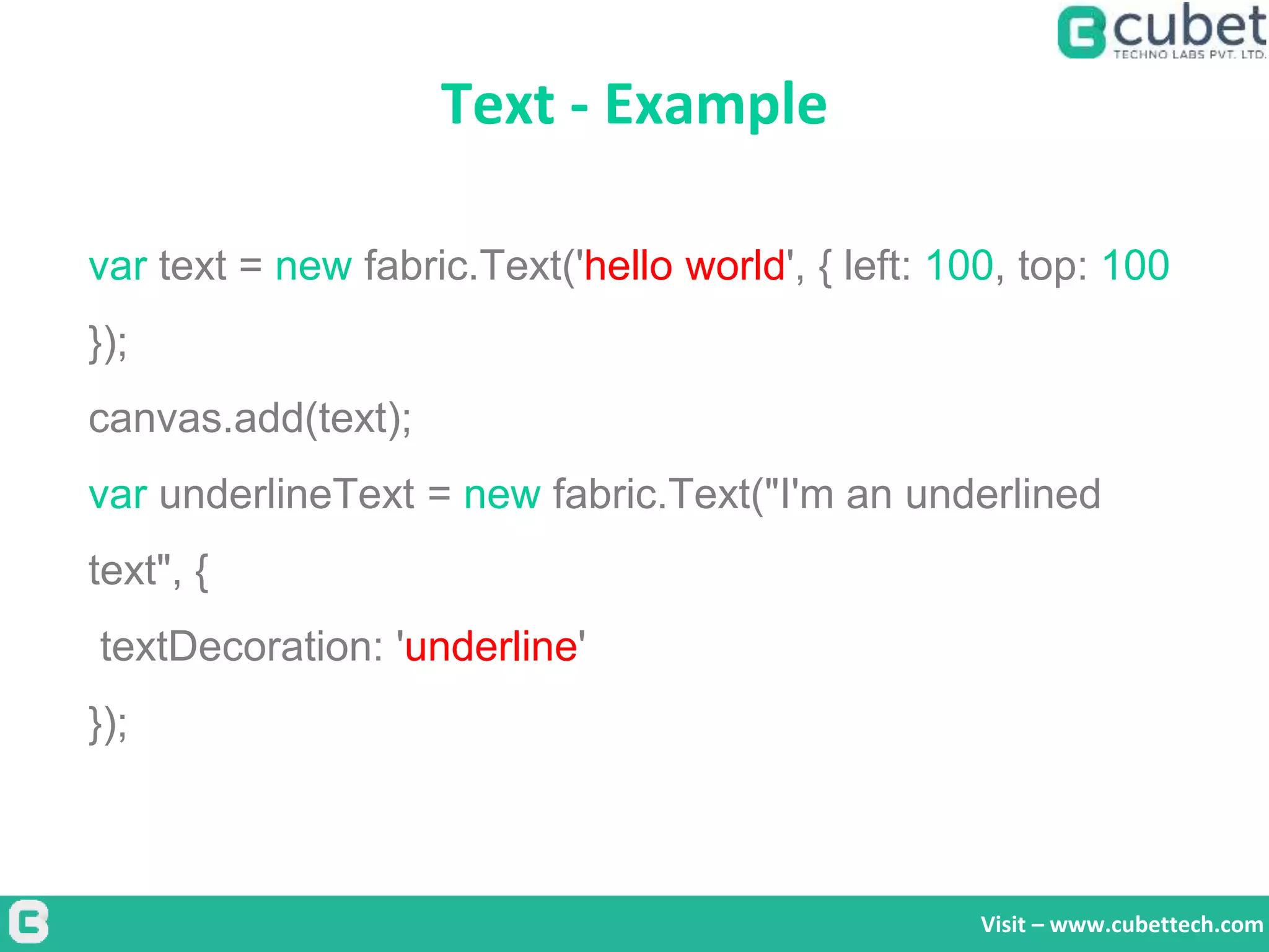 Text - Example
Visit – www.cubettech.com
var text = new fabric.Text('hello world', { left: 100, top: 100
});
canvas.add(text);
var underlineText = new fabric.Text("I'm an underlined
text", {
textDecoration: 'underline'
});
 
