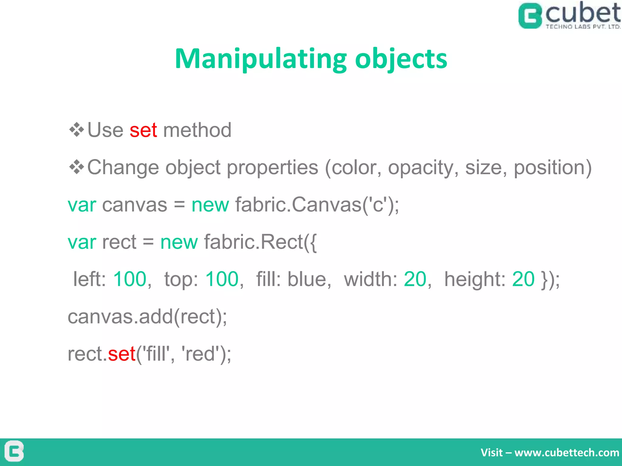 Manipulating objects
Visit – www.cubettech.com
Use set method
Change object properties (color, opacity, size, position)
var canvas = new fabric.Canvas('c');
var rect = new fabric.Rect({
left: 100, top: 100, fill: blue, width: 20, height: 20 });
canvas.add(rect);
rect.set('fill', 'red');
 