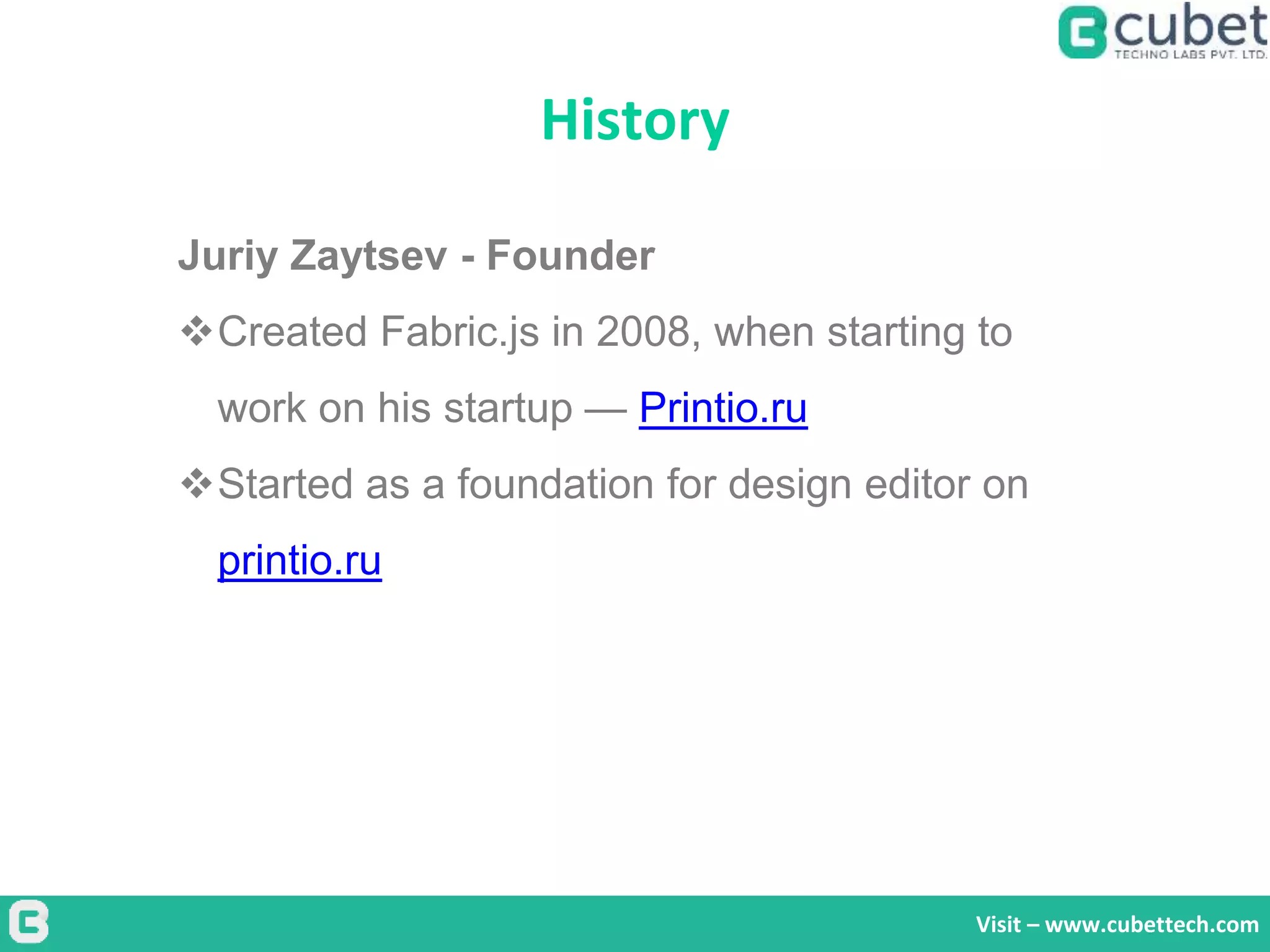 History
Visit – www.cubettech.com
Juriy Zaytsev - Founder
Created Fabric.js in 2008, when starting to
work on his startup — Printio.ru
Started as a foundation for design editor on
printio.ru
 