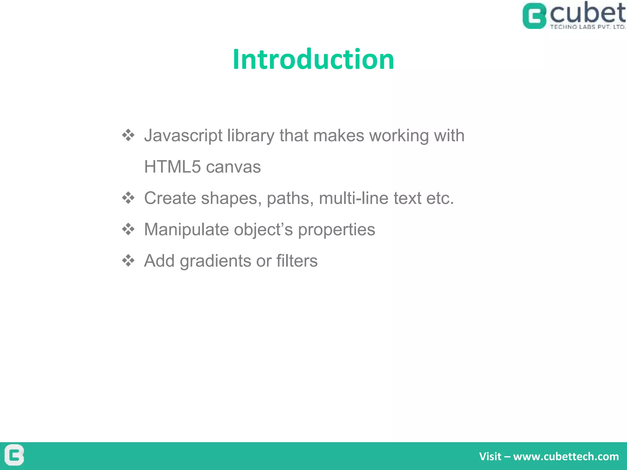 Introduction
Visit – www.cubettech.com
 Javascript library that makes working with
HTML5 canvas
 Create shapes, paths, multi-line text etc.
 Manipulate object’s properties
 Add gradients or filters
 