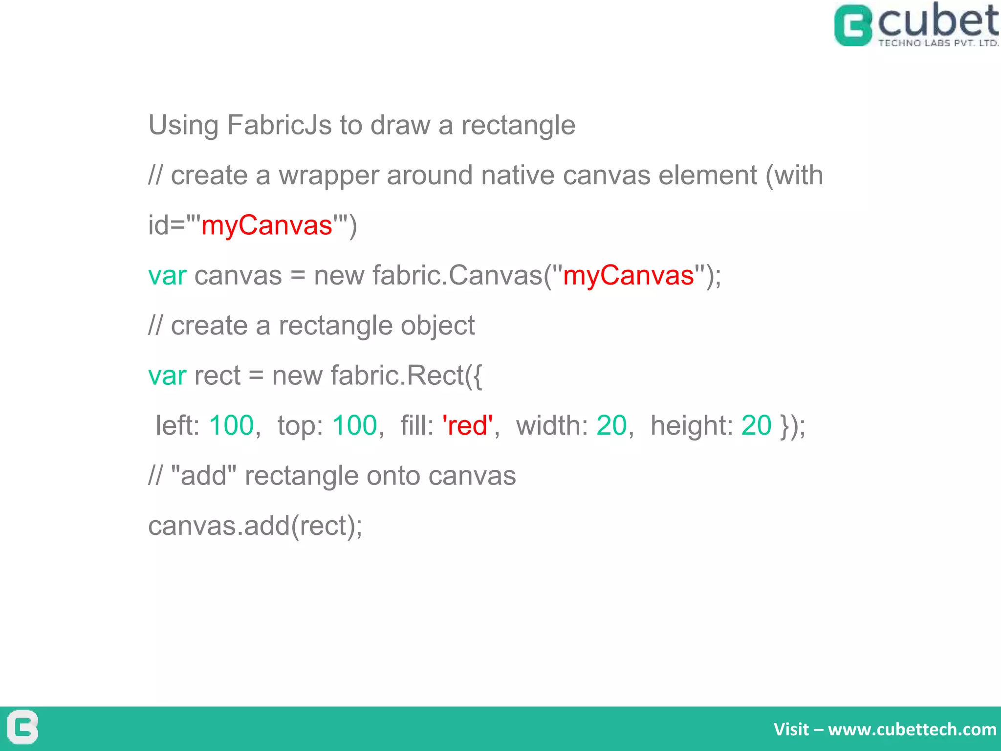 Visit – www.cubettech.com
Using FabricJs to draw a rectangle
// create a wrapper around native canvas element (with
id="'myCanvas'")
var canvas = new fabric.Canvas(''myCanvas'');
// create a rectangle object
var rect = new fabric.Rect({
left: 100, top: 100, fill: 'red', width: 20, height: 20 });
// "add" rectangle onto canvas
canvas.add(rect);
 