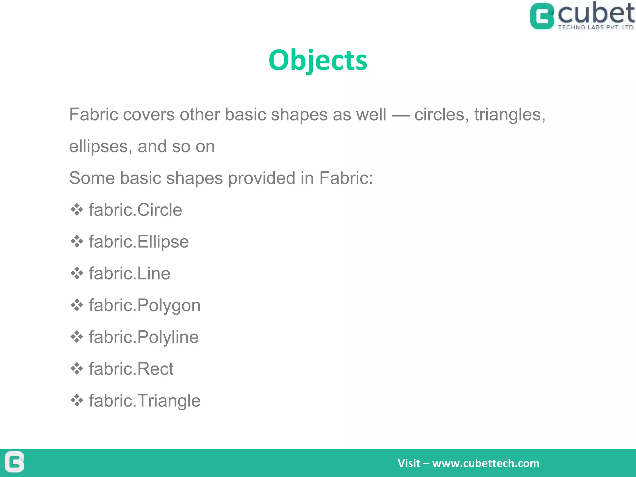Objects
Visit – www.cubettech.com
Fabric covers other basic shapes as well — circles, triangles,
ellipses, and so on
Some basic shapes provided in Fabric:
 fabric.Circle
 fabric.Ellipse
 fabric.Line
 fabric.Polygon
 fabric.Polyline
 fabric.Rect
 fabric.Triangle
 