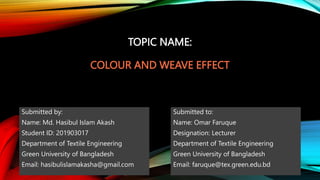 TOPIC NAME:
COLOUR AND WEAVE EFFECT
Submitted by:
Name: Md. Hasibul Islam Akash
Student ID: 201903017
Department of Textile Engineering
Green University of Bangladesh
Email: hasibulislamakasha@gmail.com
Submitted to:
Name: Omar Faruque
Designation: Lecturer
Department of Textile Engineering
Green University of Bangladesh
Email: faruque@tex.green.edu.bd
 