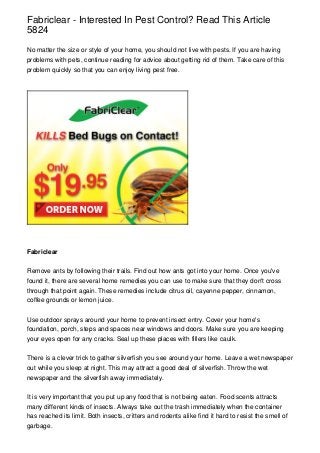 Fabriclear - Interested In Pest Control? Read This Article
5824

No matter the size or style of your home, you should not live with pests. If you are having
problems with pets, continue reading for advice about getting rid of them. Take care of this
problem quickly so that you can enjoy living pest free.




Fabriclear


Remove ants by following their trails. Find out how ants got into your home. Once you've
found it, there are several home remedies you can use to make sure that they don't cross
through that point again. These remedies include citrus oil, cayenne pepper, cinnamon,
coffee grounds or lemon juice.


Use outdoor sprays around your home to prevent insect entry. Cover your home's
foundation, porch, steps and spaces near windows and doors. Make sure you are keeping
your eyes open for any cracks. Seal up these places with fillers like caulk.


There is a clever trick to gather silverfish you see around your home. Leave a wet newspaper
out while you sleep at night. This may attract a good deal of silverfish. Throw the wet
newspaper and the silverfish away immediately.


It is very important that you put up any food that is not being eaten. Food scents attracts
many different kinds of insects. Always take out the trash immediately when the container
has reached its limit. Both insects, critters and rodents alike find it hard to resist the smell of
garbage.
 
