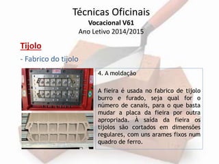 Técnicas Oficinais 
Vocacional V61 
Ano Letivo 2014/2015 
Tijolo 
- Fabrico do tijolo 
4. A moldação 
A fieira é usada no fabrico de tijolo 
burro e furado, seja qual for o 
número de canais, para o que basta 
mudar a placa da fieira por outra 
apropriada. À saída da fieira os 
tijolos são cortados em dimensões 
regulares, com uns arames fixos num 
quadro de ferro. 
 