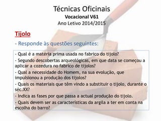 Técnicas Oficinais 
Vocacional V61 
Ano Letivo 2014/2015 
Tijolo 
- Responde às questões seguintes: 
- Qual é a matéria prima usada no fabrico do tijolo? 
- Segundo descobertas arqueológicas, em que data se começou a 
aplicar a cozedura no fabrico de tijolos? 
- Qual a necessidade do Homem, na sua evolução, que 
impulsionou a produção dos tijolos? 
- Quais os materiais que têm vindo a substituir o tijolo, durante o 
séc.XX? 
- Indica as fases por que passa a actual produção do tijolo. 
- Quais devem ser as características da argila a ter em conta na 
escolha do barro? 
