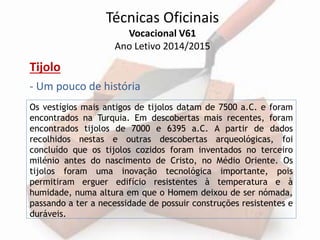 Técnicas Oficinais 
Vocacional V61 
Ano Letivo 2014/2015 
Tijolo 
- Um pouco de história 
Os vestígios mais antigos de tijolos datam de 7500 a.C. e foram 
encontrados na Turquia. Em descobertas mais recentes, foram 
encontrados tijolos de 7000 e 6395 a.C. A partir de dados 
recolhidos nestas e outras descobertas arqueológicas, foi 
concluído que os tijolos cozidos foram inventados no terceiro 
milénio antes do nascimento de Cristo, no Médio Oriente. Os 
tijolos foram uma inovação tecnológica importante, pois 
permitiram erguer edifício resistentes à temperatura e à 
humidade, numa altura em que o Homem deixou de ser nómada, 
passando a ter a necessidade de possuir construções resistentes e 
duráveis. 
 
