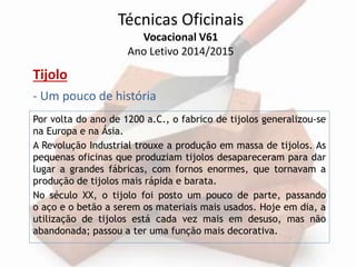 Técnicas Oficinais 
Vocacional V61 
Ano Letivo 2014/2015 
Tijolo 
- Um pouco de história 
Por volta do ano de 1200 a.C., o fabrico de tijolos generalizou-se 
na Europa e na Ásia. 
A Revolução Industrial trouxe a produção em massa de tijolos. As 
pequenas oficinas que produziam tijolos desapareceram para dar 
lugar a grandes fábricas, com fornos enormes, que tornavam a 
produção de tijolos mais rápida e barata. 
No século XX, o tijolo foi posto um pouco de parte, passando 
o aço e o betão a serem os materiais mais usados. Hoje em dia, a 
utilização de tijolos está cada vez mais em desuso, mas não 
abandonada; passou a ter uma função mais decorativa. 
 