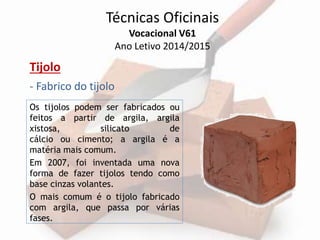 Técnicas Oficinais 
Vocacional V61 
Ano Letivo 2014/2015 
Tijolo 
- Fabrico do tijolo 
Os tijolos podem ser fabricados ou 
feitos a partir de argila, argila 
xistosa, silicato de 
cálcio ou cimento; a argila é a 
matéria mais comum. 
Em 2007, foi inventada uma nova 
forma de fazer tijolos tendo como 
base cinzas volantes. 
O mais comum é o tijolo fabricado 
com argila, que passa por várias 
fases. 
 