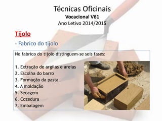 Técnicas Oficinais 
Vocacional V61 
Ano Letivo 2014/2015 
Tijolo 
- Fabrico do tijolo 
No fabrico do tijolo distinguem-se seis fases: 
1. Extração de argilas e areias 
2. Escolha do barro 
3. Formação da pasta 
4. A moldação 
5. Secagem 
6. Cozedura 
7. Embalagem 
 