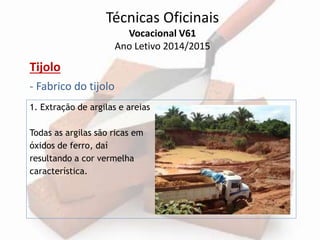 Técnicas Oficinais 
Vocacional V61 
Ano Letivo 2014/2015 
Tijolo 
- Fabrico do tijolo 
1. Extração de argilas e areias 
Todas as argilas são ricas em 
óxidos de ferro, daí 
resultando a cor vermelha 
característica. 
 