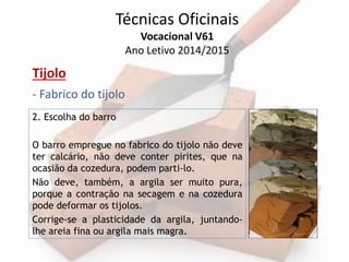 Técnicas Oficinais 
Vocacional V61 
Ano Letivo 2014/2015 
Tijolo 
- Fabrico do tijolo 
2. Escolha do barro 
O barro empregue no fabrico do tijolo não deve 
ter calcário, não deve conter pirites, que na 
ocasião da cozedura, podem parti-lo. 
Não deve, também, a argila ser muito pura, 
porque a contração na secagem e na cozedura 
pode deformar os tijolos. 
Corrige-se a plasticidade da argila, juntando-lhe 
areia fina ou argila mais magra. 
 