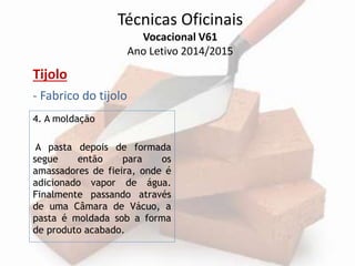 Técnicas Oficinais 
Vocacional V61 
Ano Letivo 2014/2015 
Tijolo 
- Fabrico do tijolo 
4. A moldação 
A pasta depois de formada 
segue então para os 
amassadores de fieira, onde é 
adicionado vapor de água. 
Finalmente passando através 
de uma Câmara de Vácuo, a 
pasta é moldada sob a forma 
de produto acabado. 
 
