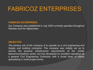 FABRICOZ ENTERPRISES

FABRICOZ ENTERPRISES
Our Company was established in July 2004 currently operates throughout
Pakistan and the Afghanistan.




OBJECTIVE
The primary role of the company is to operate as a civil engineering and
Supply and building contractor. The company was initially set up to
service the physical infrastructure requirements of the mobile
telecommunications sector, but has developed an excellent reputation as
a general Civil Engineering Contractor with a broad base of clients
specializing in small project works.
 