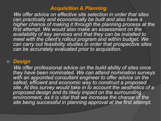 Acquisition & Planning
    We offer advice on effective site selection in order that sites
    can practically and economically be built and also have a
    higher chance of making it through the planning process at the
    first attempt. We would also make an assessment on the
    availability of key services and that they can be installed to
    meet with the client's rollout program and within budget. We
    can carry out feasibility studies in order that prospective sites
    can be accurately evaluated prior to acquisition.

   Design
    We offer professional advice on the build ability of sites once
    they have been nominated. We can attend nomination surveys
    with an appointed consultant engineer to offer advice on the
    safest, efficient and economic way to construct a proposed
    site. At this survey would take in to account the aesthetics of a
    proposed design and its likely impact on the surrounding
    environment, as it is vital that we increase the chance of the
    site being successful in planning approval at the first attempt.
 