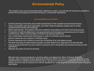 Environmental Policy
    The company has an environmental policy statement in place, and will take all measures possible to
    protect the surrounding environment during our construction operations.


                                     Our contribution is as follows

   Careful planning of all works and careful assessment of the resultant environmental impact.
   Close consultation with local authorities, and other relevant statutory bodies prior to works
    commencing including site meetings.
   Where appropriate, consultation with local residents associations and local community groups.
   Production of method statements, risk assessments and emergency procedures prior to works
    commencing. Clear communication of these to all relevant personnel.
   Use of alternative construction techniques in order to minimize visual impacts.
   Ensure measures are in place to minimize noise.
   Ensure measures are in place to avoid risk of polluting of air and watercourses.
   Promote recycling of waste where possible, all other waste to be disposed of to licensed tips.
   Ensure physical barriers are put in place to prevent risk to 3rd parties and livestock during our site
    operations.
   Maintain tidy place of work at all times.



    We also have sound experience in working within and adjacent to Sites of Special Scientific
    Interest, Areas of National Scenic Beauty and National Parks.The future of mankind depends on the
    maintenance of a healthy environment to live in; we have no intentions of putting this at any risk, and
    will go out of our way to enhance our client's reputation by respecting the environment surrounding our
    work place.
 