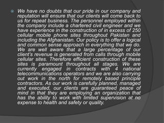    We have no doubts that our pride in our company and
    reputation will ensure that our clients will come back to
    us for repeat business. The personnel employed within
    the company include a chartered civil engineer and we
    have experience in the construction of in excess of 250
    cellular mobile phone sites throughout Pakistan and
    including the Afghanistan. Our policy is to offer a logical
    and common sense approach in everything that we do.
    We are well aware that a large percentage of our
    client’s revenue is generated from calls through mobile
    cellular sites. Therefore efficient construction of these
    sites is paramount throughout all stages. We are
    currently engaged in contracts with 4 national
    telecommunications operators and we are also carrying
    out work in the north for remotely based principle
    contractors. As our work is carefully planned, managed
    and executed, our clients are guaranteed peace of
    mind in that they are employing an organization that
    has the ability to work with limited supervision at no
    expense to health and safety or quality.
 