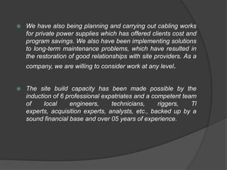    We have also being planning and carrying out cabling works
    for private power supplies which has offered clients cost and
    program savings. We also have been implementing solutions
    to long-term maintenance problems, which have resulted in
    the restoration of good relationships with site providers. As a
    company, we are willing to consider work at any level.


   The site build capacity has been made possible by the
    induction of 6 professional expatriates and a competent team
    of     local    engineers,     technicians,     riggers,   Tl
    experts, acquisition experts, analysts, etc., backed up by a
    sound financial base and over 05 years of experience.
 