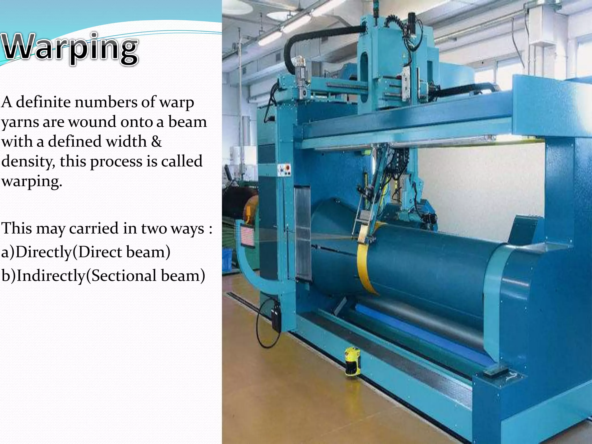 A definite numbers of warp
yarns are wound onto a beam
with a defined width &
density, this process is called
warping.
This may carried in two ways :
a)Directly(Direct beam)
b)Indirectly(Sectional beam)
 