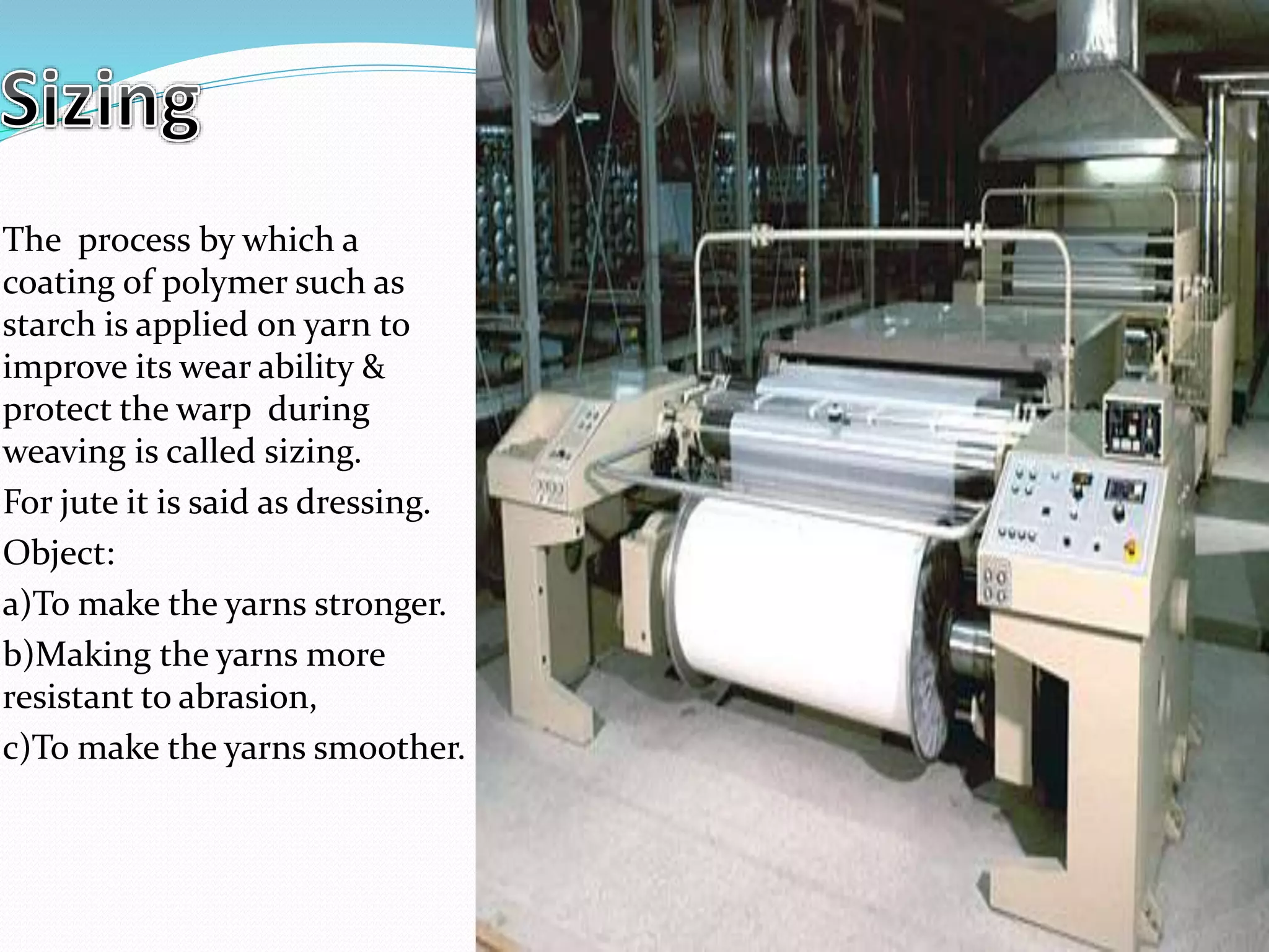 The process by which a
coating of polymer such as
starch is applied on yarn to
improve its wear ability &
protect the warp during
weaving is called sizing.
For jute it is said as dressing.
Object:
a)To make the yarns stronger.
b)Making the yarns more
resistant to abrasion,
c)To make the yarns smoother.
 
