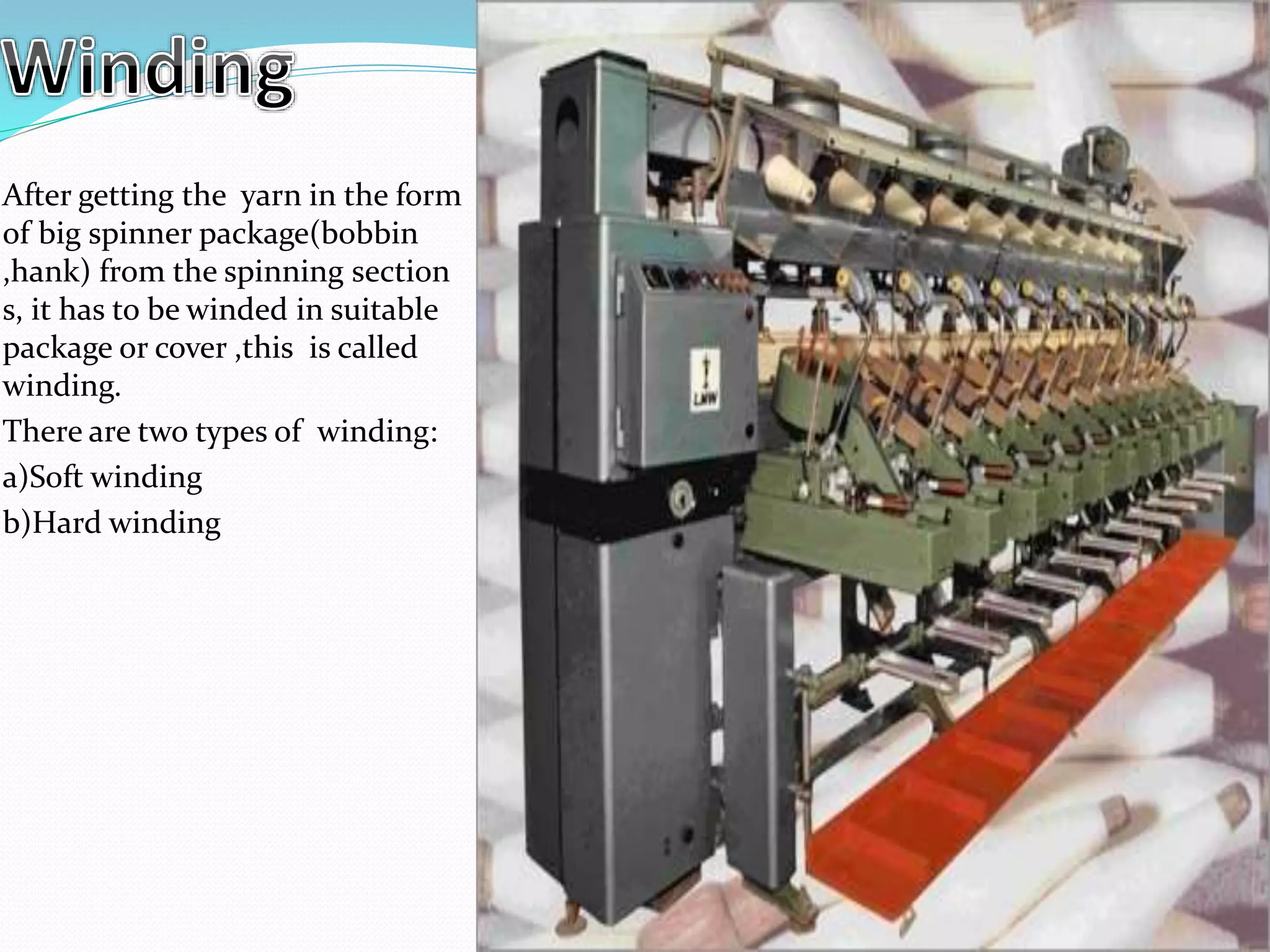 After getting the yarn in the form
of big spinner package(bobbin
,hank) from the spinning section
s, it has to be winded in suitable
package or cover ,this is called
winding.
There are two types of winding:
a)Soft winding
b)Hard winding
 