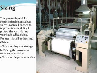 The process by which a
coating of polymer such as
starch is applied on yarn to
improve its wear ability &
protect the warp during
weaving is called sizing.
For jute it is said as dressing.
Object:
a)To make the yarns stronger.
b)Making the yarns more
resistant to abrasion,
c)To make the yarns smoother.
 