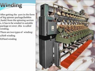 After getting the yarn in the form
of big spinner package(bobbin
,hank) from the spinning section
s, it has to be winded in suitable
package or cover ,this is called
winding.
There are two types of winding:
a)Soft winding
b)Hard winding
 