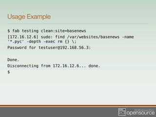 Usage Example

$ fab testing clean:site=basenews
[172.16.12.6] sudo: find /var/websites/basenews -name
'*.pyc' -depth -exec rm {} ;
Password for testuser@192.168.56.3:


Done.
Disconnecting from 172.16.12.6... done.
$
 